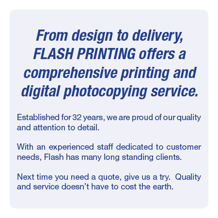 From design to delivery, Flash Printing offers a comprehensive printing and digital photocopying service.Established for 32 years, we are proud of our quality and attention to detail. With an experienced staff dedicated to customer needs, Flash has many long standing clients. Next time you need a quote, give us a try.  Quality and service doesn’t have to cost the earth.